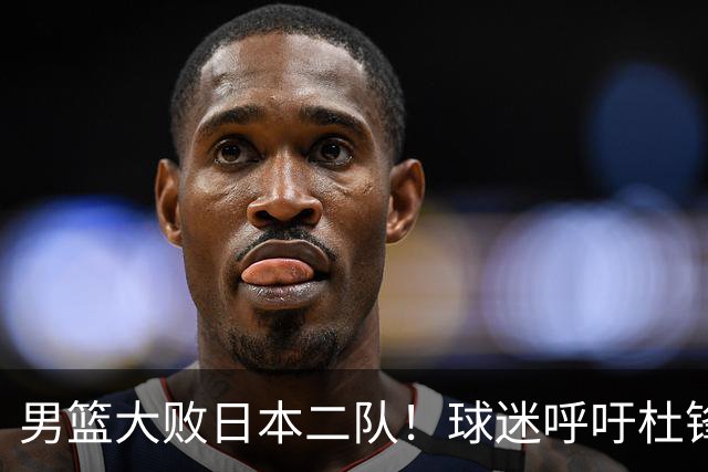 男篮大败日本二队！球迷呼吁杜锋执教，郭士强不想下课，王仕鹏说出原因